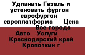 Удлинить Газель и установить фургон, еврофургон ( европлатформа ) › Цена ­ 30 000 - Все города Авто » Услуги   . Краснодарский край,Кропоткин г.